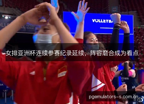 女排亚洲杯连续参赛纪录延续,阵容磨合成为看点 女排亚洲杯连续参赛纪录延续,阵容磨合成为看点